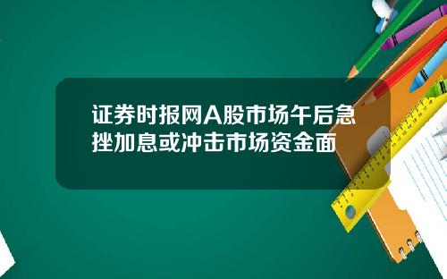 证券时报网A股市场午后急挫加息或冲击市场资金面