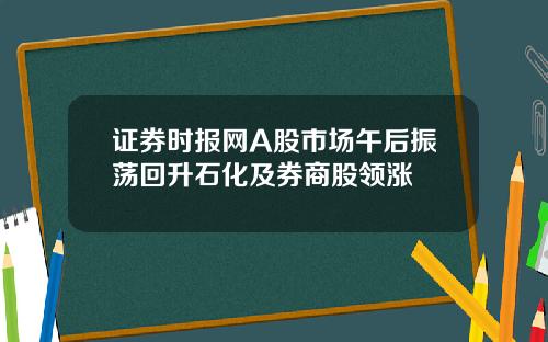 证券时报网A股市场午后振荡回升石化及券商股领涨