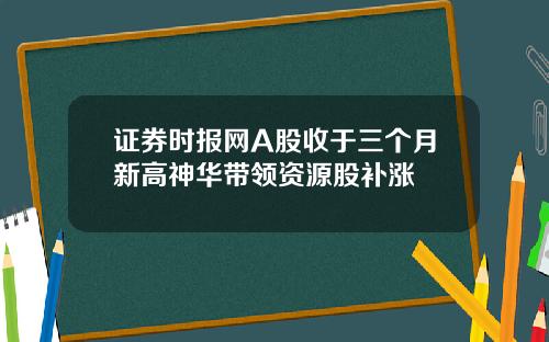 证券时报网A股收于三个月新高神华带领资源股补涨