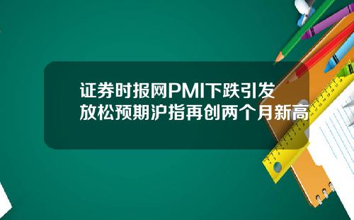 证券时报网PMI下跌引发放松预期沪指再创两个月新高