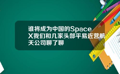 谁将成为中国的SpaceX我们和几家头部平易近营航天公司聊了聊
