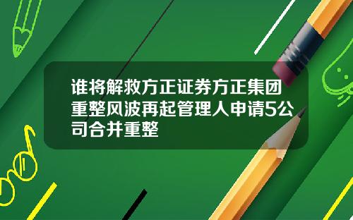 谁将解救方正证券方正集团重整风波再起管理人申请5公司合并重整