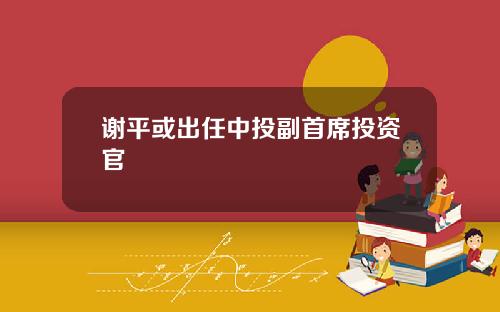 谢平或出任中投副首席投资官