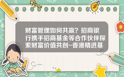 财富管理如何共赢？招商银行携手招商基金等合作伙伴探索财富价值共创-香港精进基金