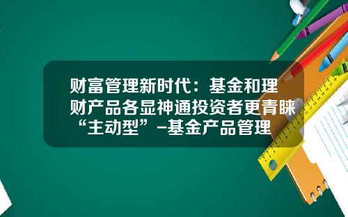 财富管理新时代：基金和理财产品各显神通投资者更青睐“主动型”-基金产品管理
