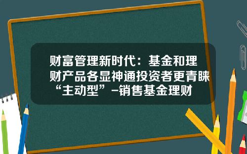 财富管理新时代：基金和理财产品各显神通投资者更青睐“主动型”-销售基金理财