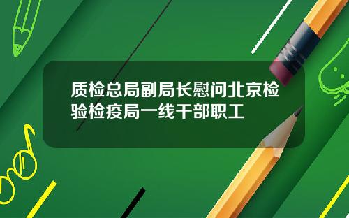 质检总局副局长慰问北京检验检疫局一线干部职工