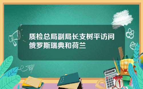 质检总局副局长支树平访问俄罗斯瑞典和荷兰