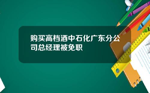 购买高档酒中石化广东分公司总经理被免职