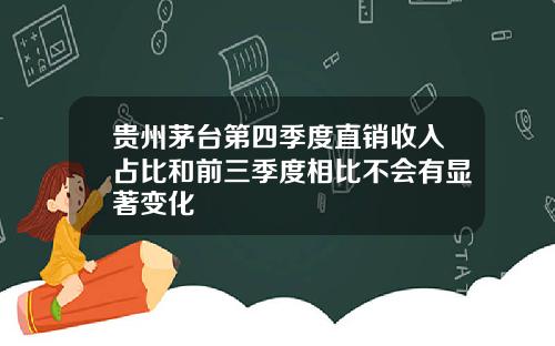 贵州茅台第四季度直销收入占比和前三季度相比不会有显著变化