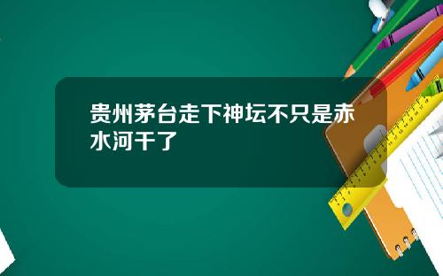贵州茅台走下神坛不只是赤水河干了
