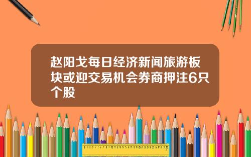 赵阳戈每日经济新闻旅游板块或迎交易机会券商押注6只个股