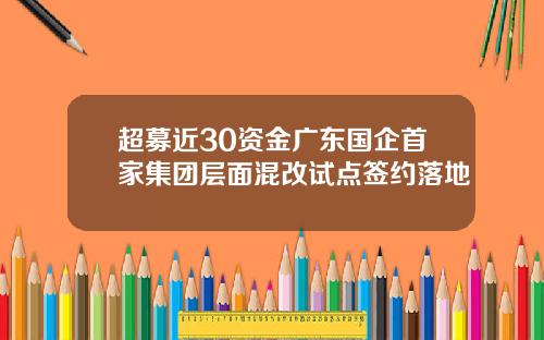 超募近30资金广东国企首家集团层面混改试点签约落地