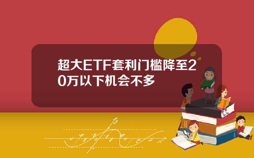 超大ETF套利门槛降至20万以下机会不多