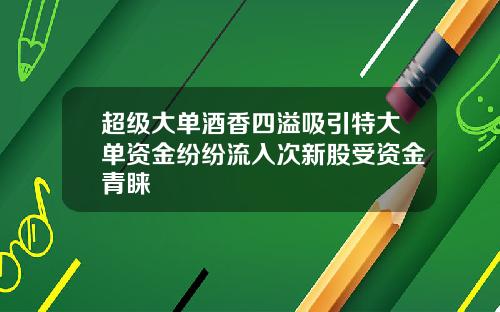 超级大单酒香四溢吸引特大单资金纷纷流入次新股受资金青睐