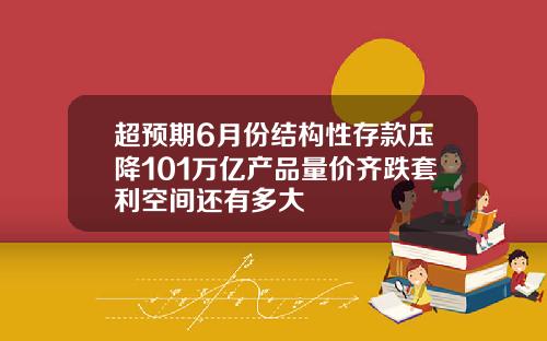 超预期6月份结构性存款压降101万亿产品量价齐跌套利空间还有多大