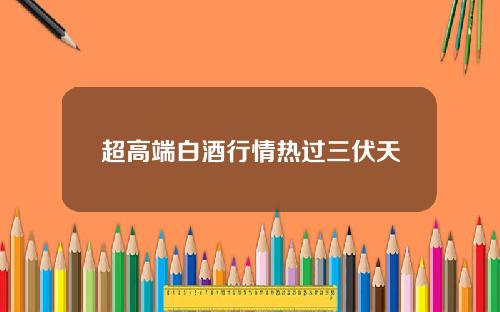 超高端白酒行情热过三伏天