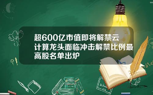 超600亿市值即将解禁云计算龙头面临冲击解禁比例最高股名单出炉