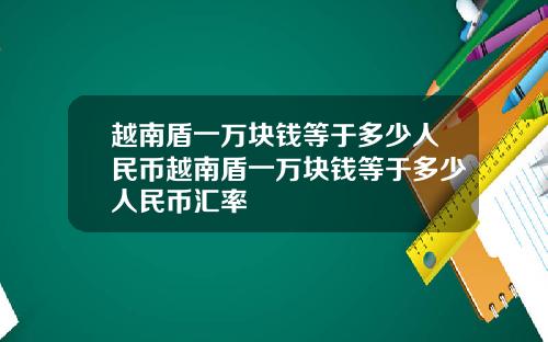 越南盾一万块钱等于多少人民币越南盾一万块钱等于多少人民币汇率