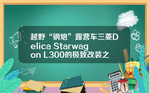 越野“钢炮”露营车三菱Delica Starwagon L300的极致改装之旅