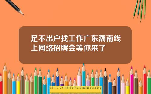 足不出户找工作广东潮南线上网络招聘会等你来了
