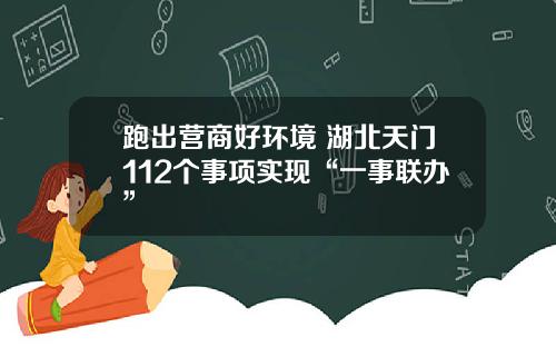 跑出营商好环境 湖北天门112个事项实现“一事联办”