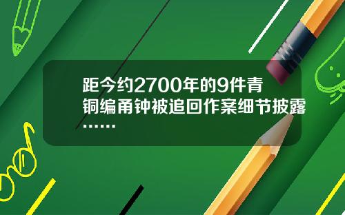 距今约2700年的9件青铜编甬钟被追回作案细节披露……