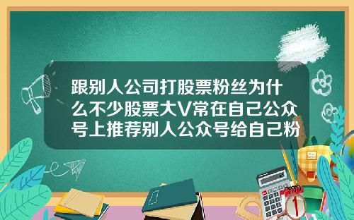 跟别人公司打股票粉丝为什么不少股票大V常在自己公众号上推荐别人公众号给自己粉丝