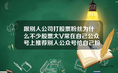 跟别人公司打股票粉丝为什么不少股票大V常在自己公众号上推荐别人公众号给自己粉丝