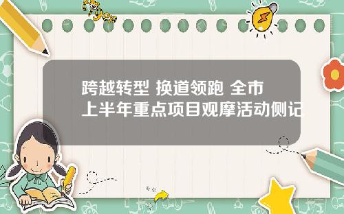 跨越转型 换道领跑 全市上半年重点项目观摩活动侧记