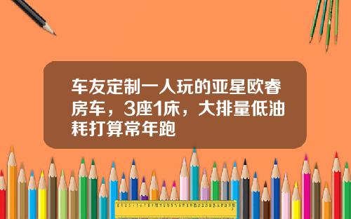 车友定制一人玩的亚星欧睿房车，3座1床，大排量低油耗打算常年跑