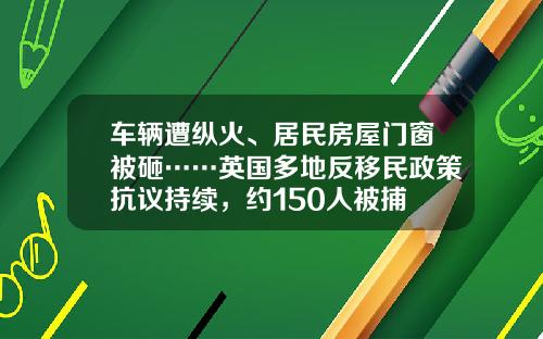 车辆遭纵火、居民房屋门窗被砸……英国多地反移民政策抗议持续，约150人被捕