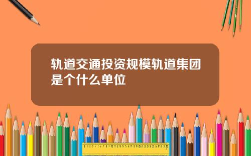 轨道交通投资规模轨道集团是个什么单位