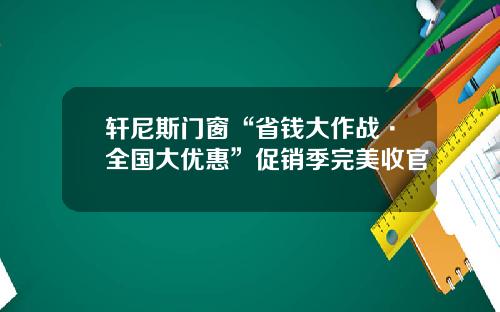 轩尼斯门窗“省钱大作战·全国大优惠”促销季完美收官