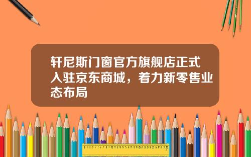 轩尼斯门窗官方旗舰店正式入驻京东商城，着力新零售业态布局