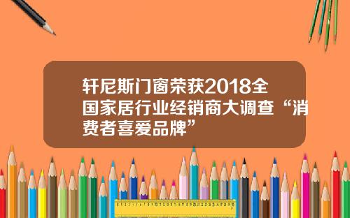 轩尼斯门窗荣获2018全国家居行业经销商大调查“消费者喜爱品牌”