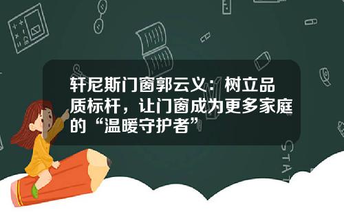 轩尼斯门窗郭云义：树立品质标杆，让门窗成为更多家庭的“温暖守护者”