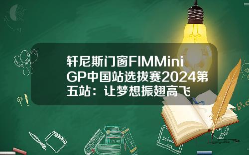 轩尼斯门窗FIMMiniGP中国站选拔赛2024第五站：让梦想振翅高飞