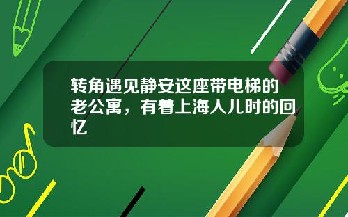 转角遇见静安这座带电梯的老公寓，有着上海人儿时的回忆