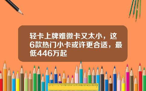 轻卡上牌难微卡又太小，这6款热门小卡或许更合适，最低446万起