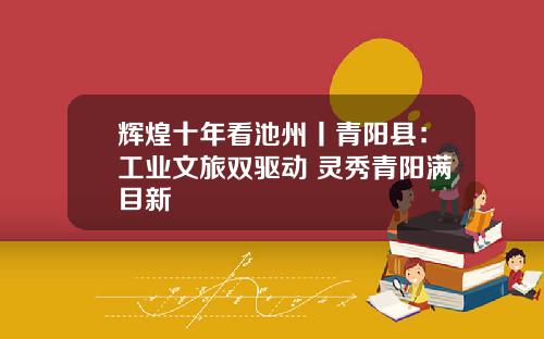 辉煌十年看池州丨青阳县：工业文旅双驱动 灵秀青阳满目新