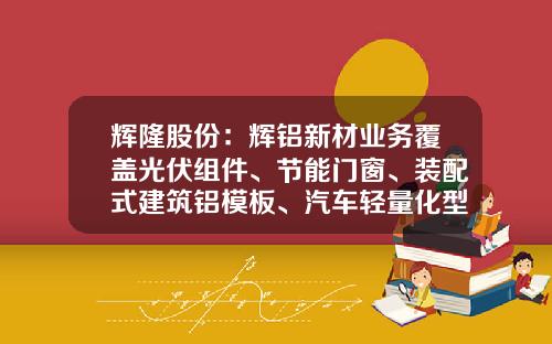 辉隆股份:辉铝新材业务覆盖光伏组件、节能门窗、装配式建筑铝模板、汽车轻量化型材等系列产品