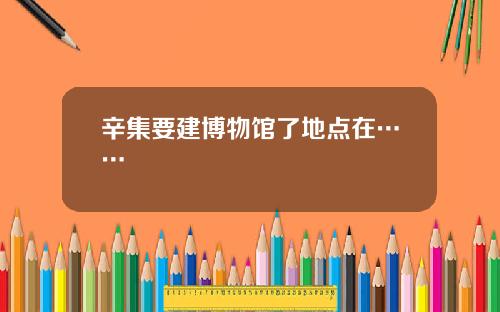 辛集要建博物馆了地点在……
