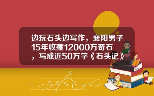 边玩石头边写作，襄阳男子15年收藏12000方奇石，写成近50万字《石头记》
