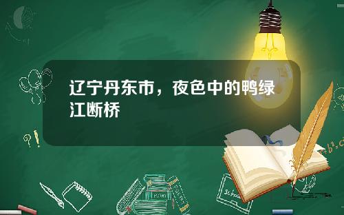 辽宁丹东市，夜色中的鸭绿江断桥