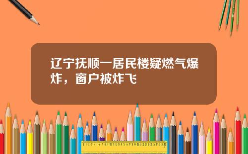 辽宁抚顺一居民楼疑燃气爆炸，窗户被炸飞