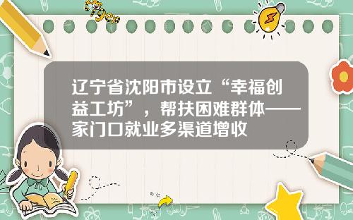 辽宁省沈阳市设立“幸福创益工坊”，帮扶困难群体——家门口就业多渠道增收