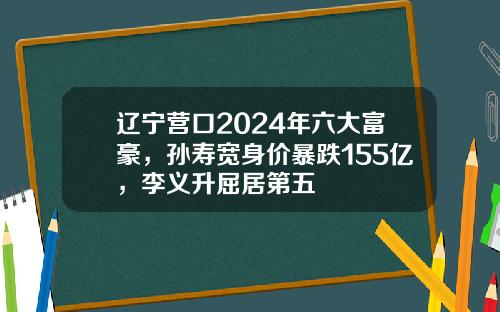 辽宁营口2024年六大富豪，孙寿宽身价暴跌155亿，李义升屈居第五