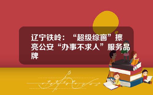 辽宁铁岭：“超级综窗”擦亮公安“办事不求人”服务品牌