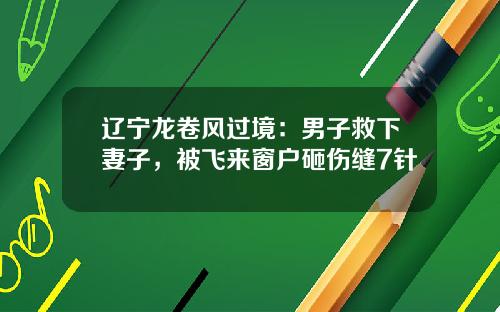 辽宁龙卷风过境：男子救下妻子，被飞来窗户砸伤缝7针